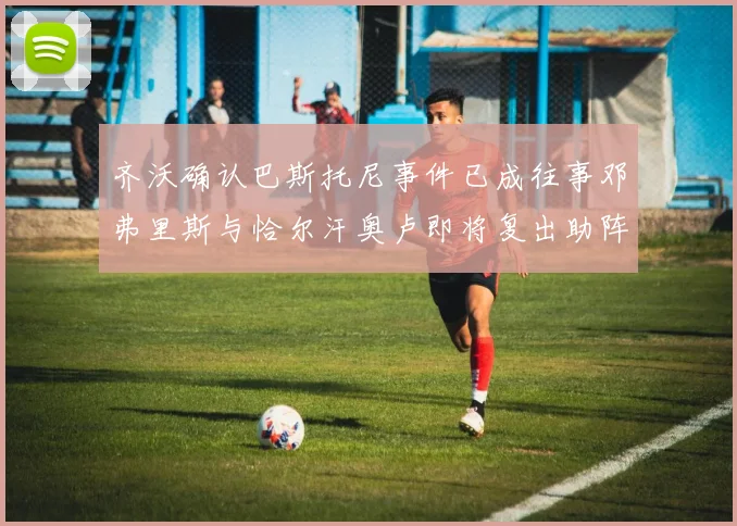齐沃确认巴斯托尼事件已成往事邓弗里斯与恰尔汗奥卢即将复出助阵