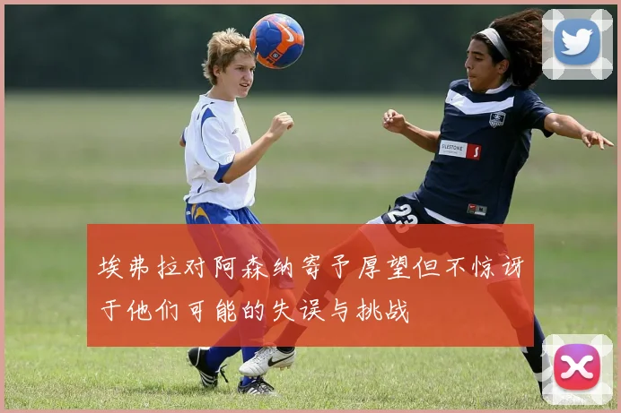 埃弗拉对阿森纳寄予厚望但不惊讶于他们可能的失误与挑战